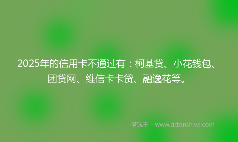2025年的信用卡不通过有：柯基贷、小花钱包、团贷网、维信卡卡贷、融逸花等。