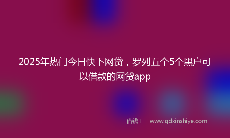 2025年热门今日快下网贷，罗列五个5个黑户可以借款的网贷app