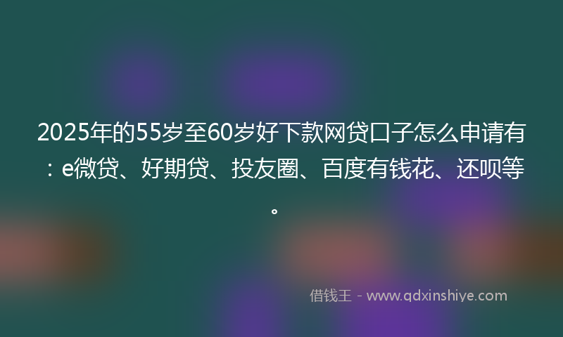 2025年的55岁至60岁好下款网贷口子怎么申请有：e微贷、好期贷、投友圈、百度有钱花、还呗等。