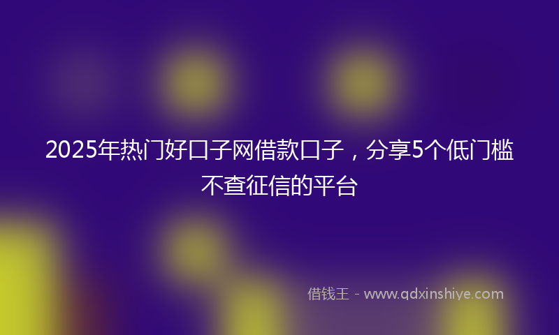 2025年热门好口子网借款口子，分享5个低门槛不查征信的平台