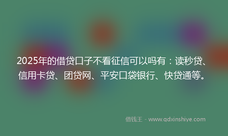 2025年的借贷口子不看征信可以吗有：读秒贷、信用卡贷、团贷网、平安口袋银行、快贷通等。