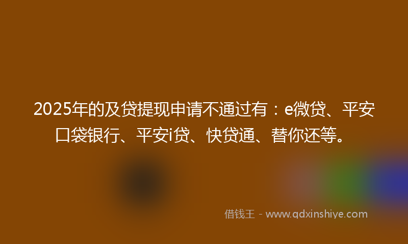 2025年的及贷提现申请不通过有：e微贷、平安口袋银行、平安i贷、快贷通、替你还等。