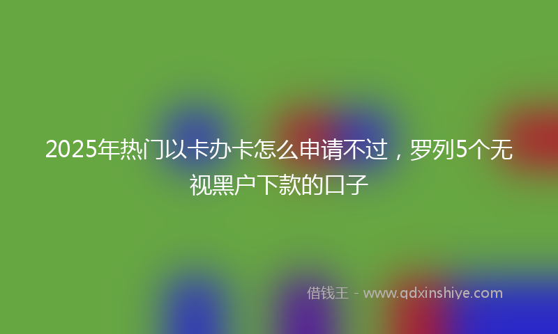 2025年热门以卡办卡怎么申请不过，罗列5个无视黑户下款的口子