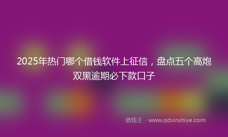 2025年热门哪个借钱软件上征信，盘点五个高炮双黑逾期必下款口子