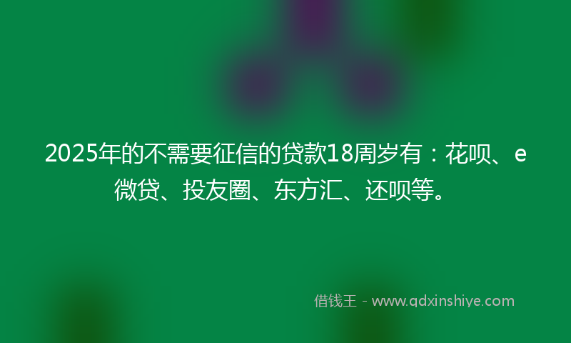 2025年的不需要征信的贷款18周岁有：花呗、e微贷、投友圈、东方汇、还呗等。