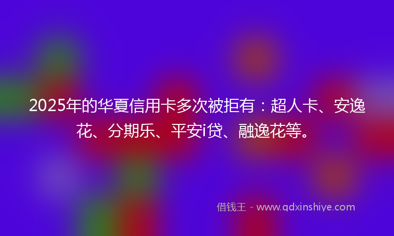 2025年的华夏信用卡多次被拒有：超人卡、安逸花、分期乐、平安i贷、融逸花等。
