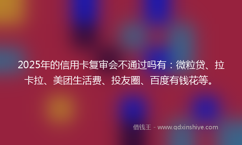 2025年的信用卡复审会不通过吗有：微粒贷、拉卡拉、美团生活费、投友圈、百度有钱花等。