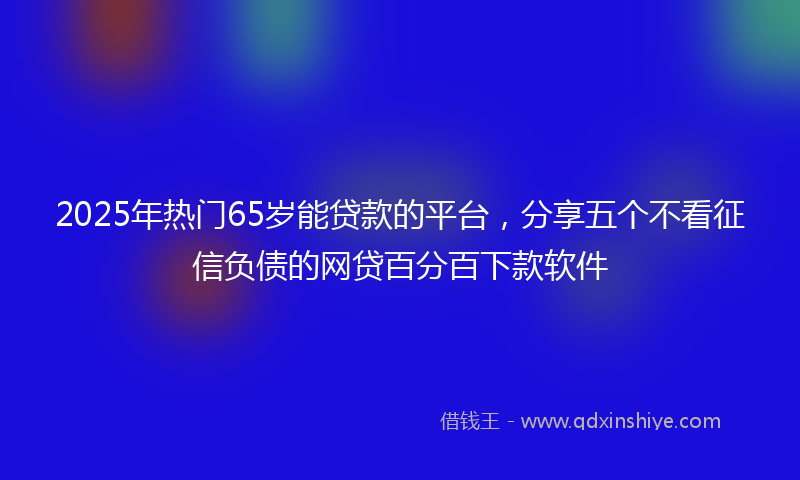 2025年热门65岁能贷款的平台，分享五个不看征信负债的网贷百分百下款软件