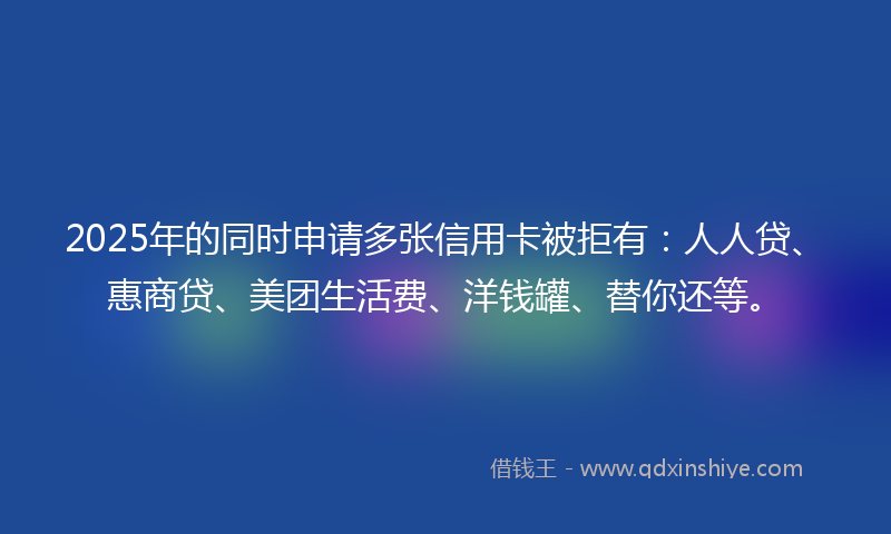 2025年的同时申请多张信用卡被拒有：人人贷、惠商贷、美团生活费、洋钱罐、替你还等。