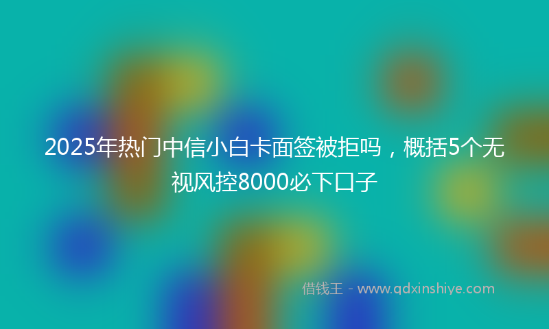 2025年热门中信小白卡面签被拒吗，概括5个无视风控8000必下口子