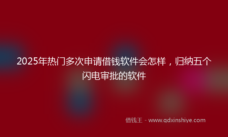 2025年热门多次申请借钱软件会怎样，归纳五个闪电审批的软件