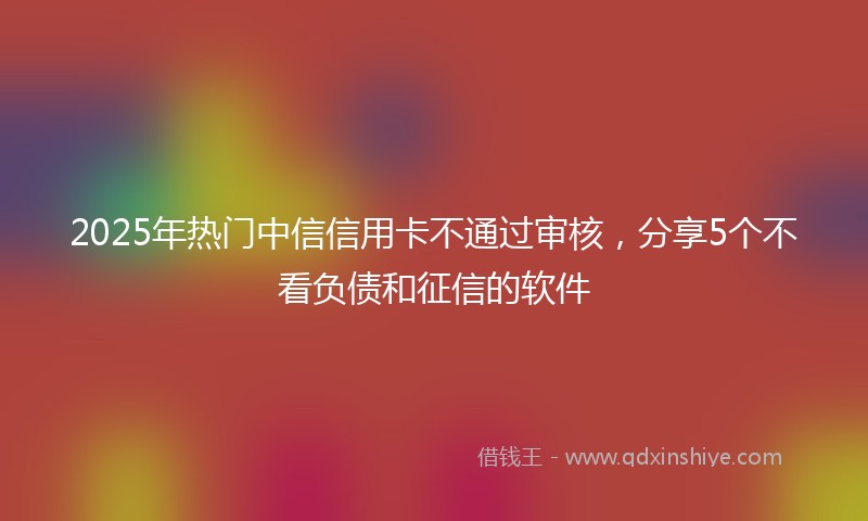 2025年热门中信信用卡不通过审核，分享5个不看负债和征信的软件