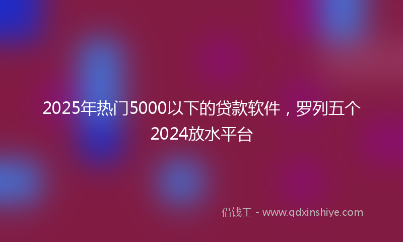 2025年热门5000以下的贷款软件，罗列五个2024放水平台