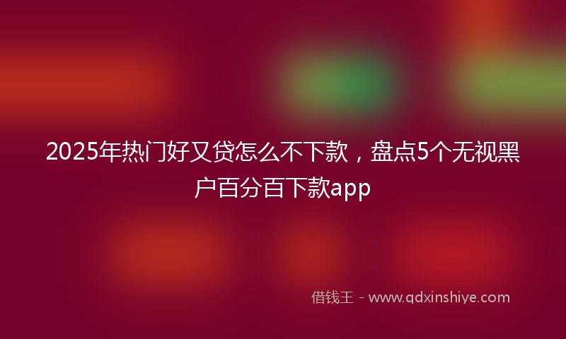 2025年热门好又贷怎么不下款，盘点5个无视黑户百分百下款app