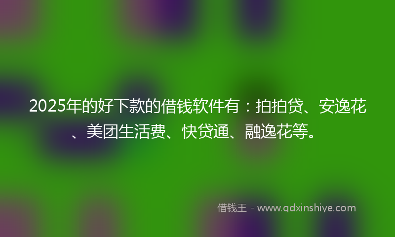 2025年的好下款的借钱软件有：拍拍贷、安逸花、美团生活费、快贷通、融逸花等。