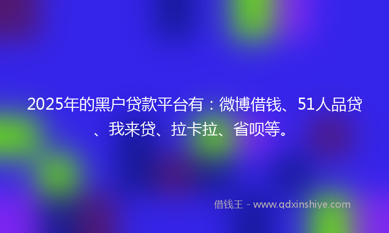 2025年的黑户贷款平台有：微博借钱、51人品贷、我来贷、拉卡拉、省呗等。