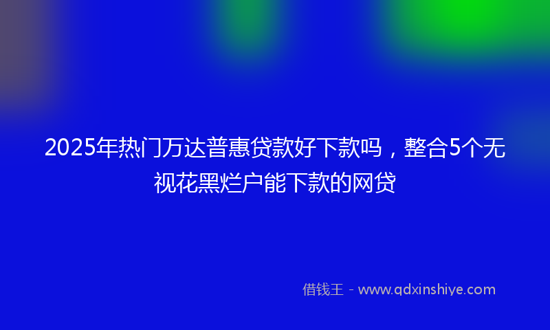 2025年热门万达普惠贷款好下款吗，整合5个无视花黑烂户能下款的网贷