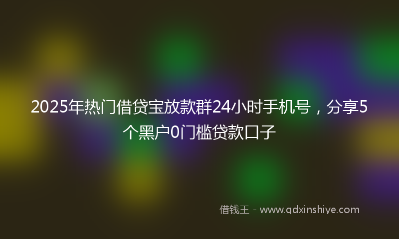 2025年热门借贷宝放款群24小时手机号，分享5个黑户0门槛贷款口子