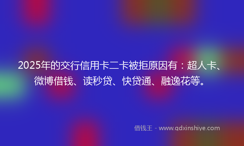 2025年的交行信用卡二卡被拒原因有：超人卡、微博借钱、读秒贷、快贷通、融逸花等。