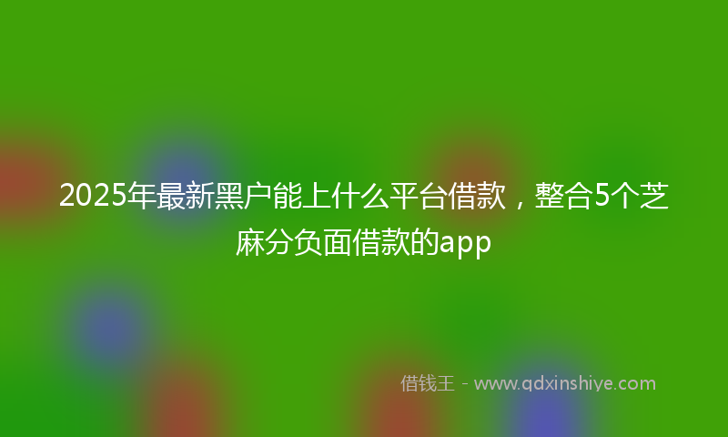 2025年最新黑户能上什么平台借款，整合5个芝麻分负面借款的app