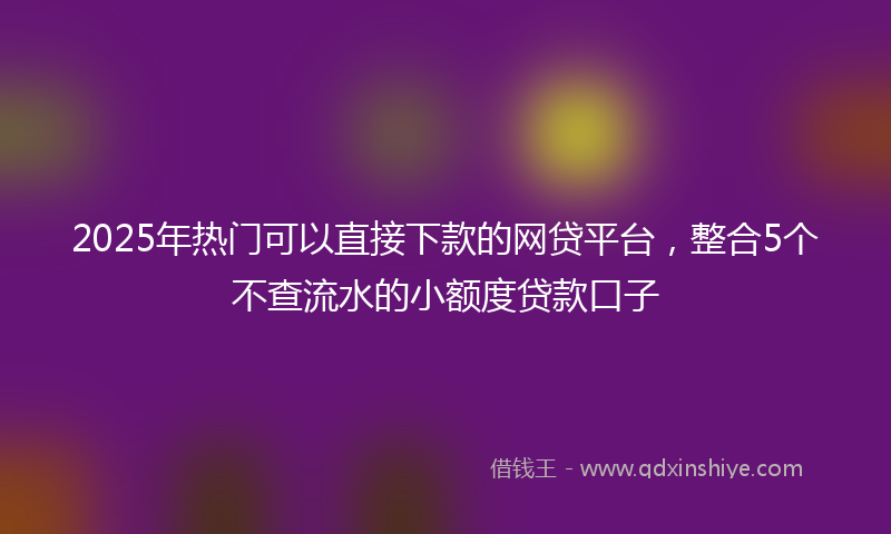 2025年热门可以直接下款的网贷平台，整合5个不查流水的小额度贷款口子