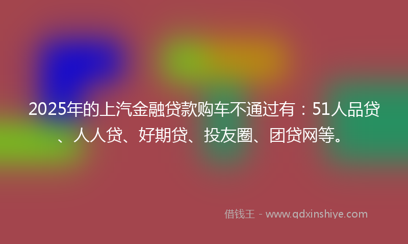 2025年的上汽金融贷款购车不通过有：51人品贷、人人贷、好期贷、投友圈、团贷网等。