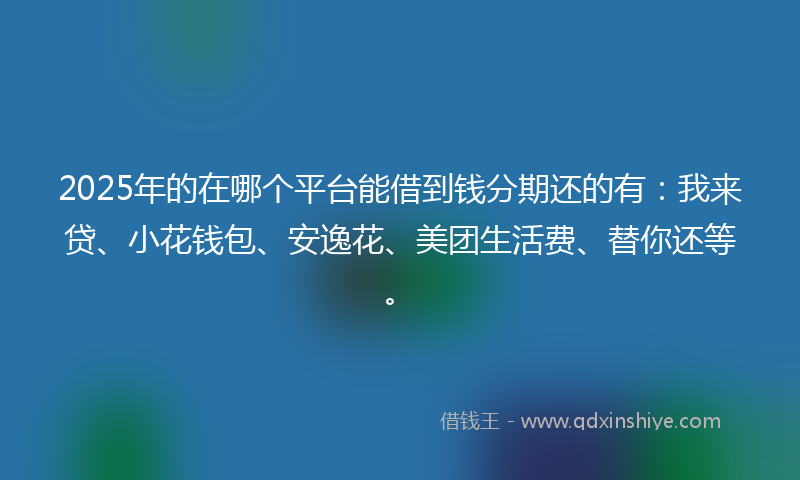 2025年的在哪个平台能借到钱分期还的有：我来贷、小花钱包、安逸花、美团生活费、替你还等。