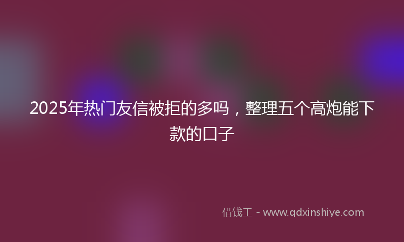 2025年热门友信被拒的多吗，整理五个高炮能下款的口子