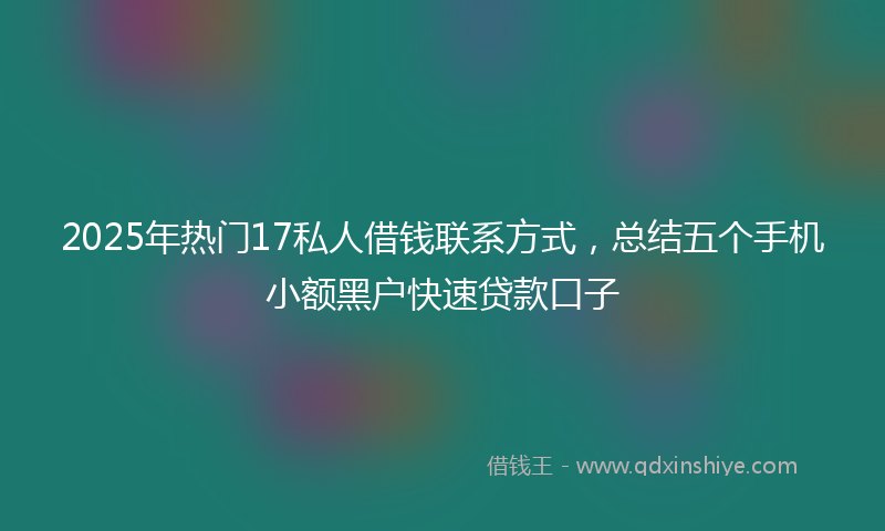 2025年热门17私人借钱联系方式，总结五个手机小额黑户快速贷款口子