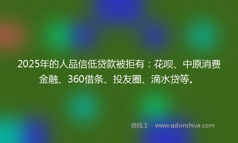 2025年的人品信低贷款被拒有：花呗、中原消费金融、360借条、投友圈、滴水贷等。