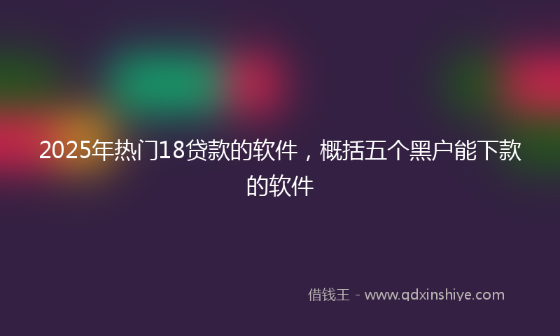 2025年热门18贷款的软件，概括五个黑户能下款的软件