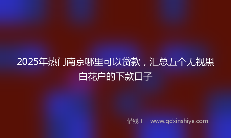 2025年热门南京哪里可以贷款，汇总五个无视黑白花户的下款口子