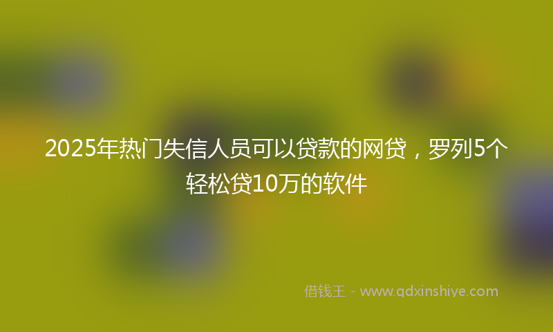 2025年热门失信人员可以贷款的网贷，罗列5个轻松贷10万的软件