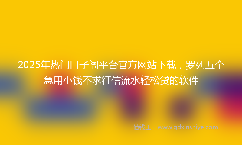2025年热门口子阁平台官方网站下载，罗列五个急用小钱不求征信流水轻松贷的软件
