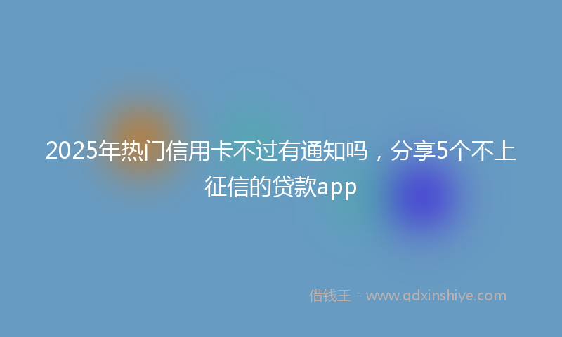 2025年热门信用卡不过有通知吗，分享5个不上征信的贷款app