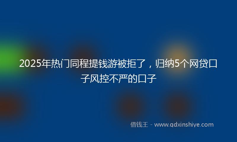 2025年热门同程提钱游被拒了，归纳5个网贷口子风控不严的口子