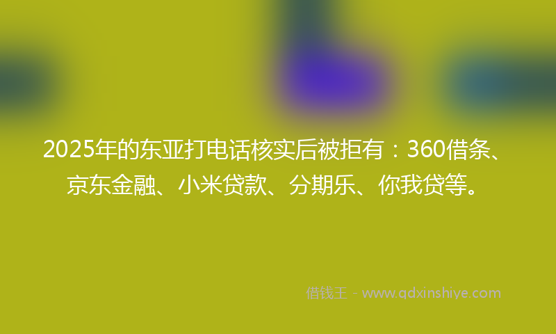 2025年的东亚打电话核实后被拒有：360借条、京东金融、小米贷款、分期乐、你我贷等。