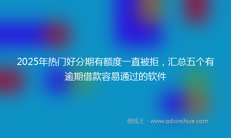 2025年热门好分期有额度一直被拒，汇总五个有逾期借款容易通过的软件