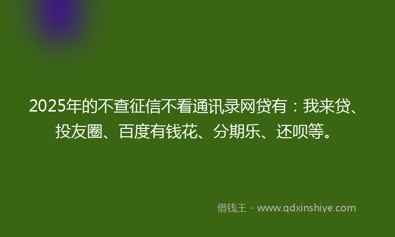 2025年的不查征信不看通讯录网贷有：我来贷、投友圈、百度有钱花、分期乐、还呗等。