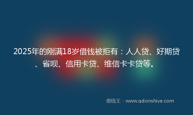 2025年的刚满18岁借钱被拒有：人人贷、好期贷、省呗、信用卡贷、维信卡卡贷等。