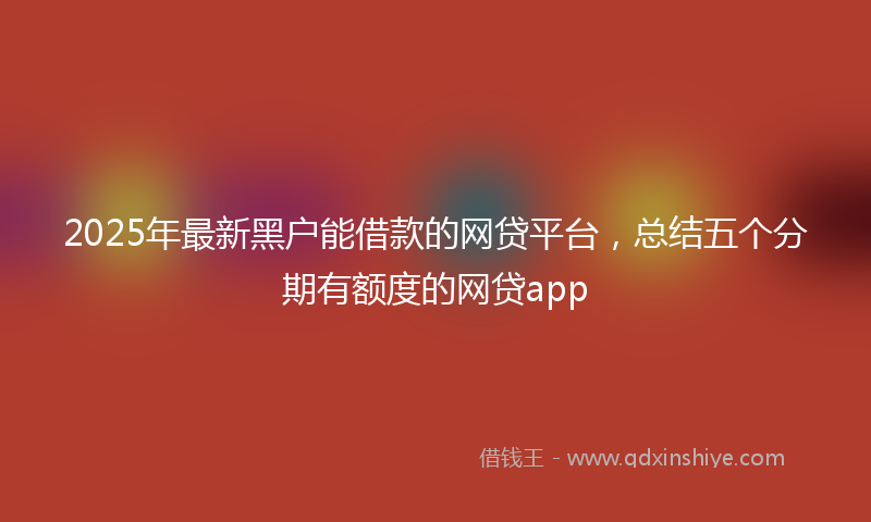 2025年最新黑户能借款的网贷平台，总结五个分期有额度的网贷app