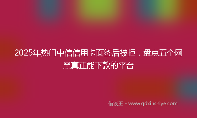 2025年热门中信信用卡面签后被拒，盘点五个网黑真正能下款的平台