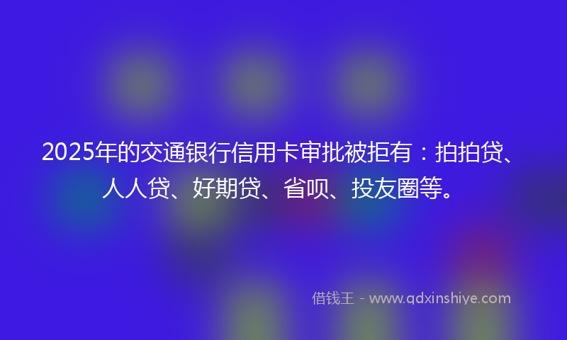 2025年的交通银行信用卡审批被拒有：拍拍贷、人人贷、好期贷、省呗、投友圈等。