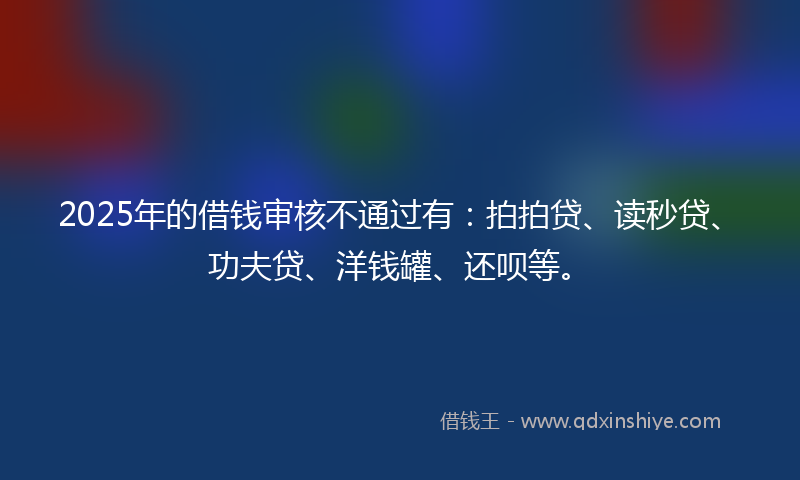 2025年的借钱审核不通过有：拍拍贷、读秒贷、功夫贷、洋钱罐、还呗等。
