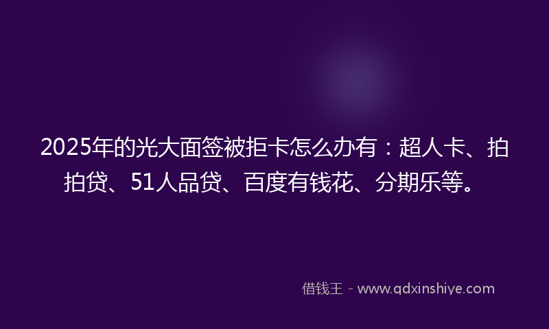 2025年的光大面签被拒卡怎么办有：超人卡、拍拍贷、51人品贷、百度有钱花、分期乐等。