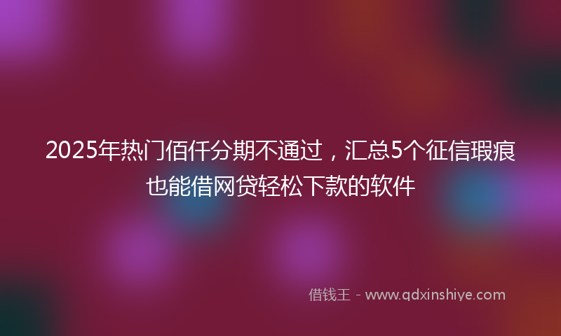 2025年热门佰仟分期不通过，汇总5个征信瑕疵也能借网贷轻松下款的软件