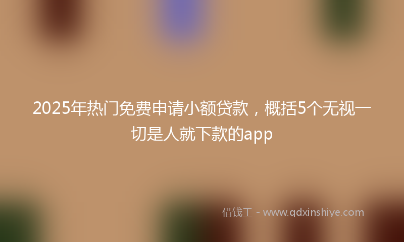 2025年热门免费申请小额贷款，概括5个无视一切是人就下款的app