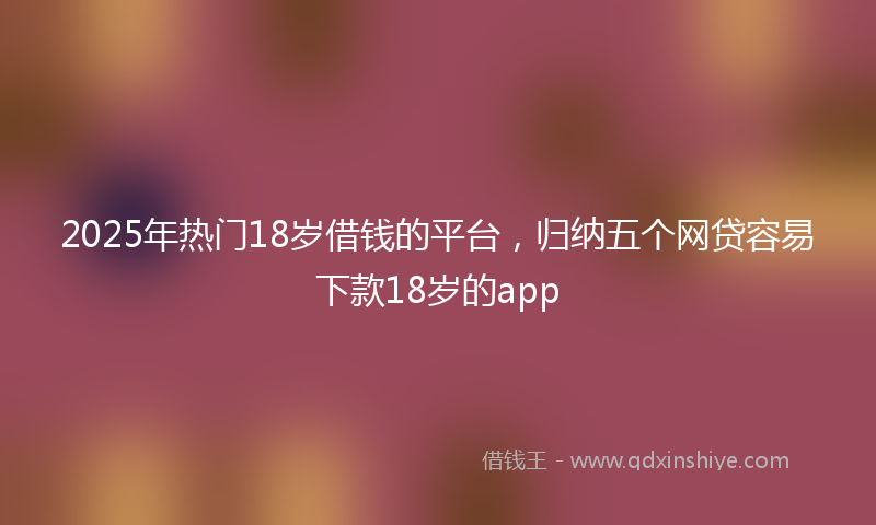 2025年热门18岁借钱的平台，归纳五个网贷容易下款18岁的app