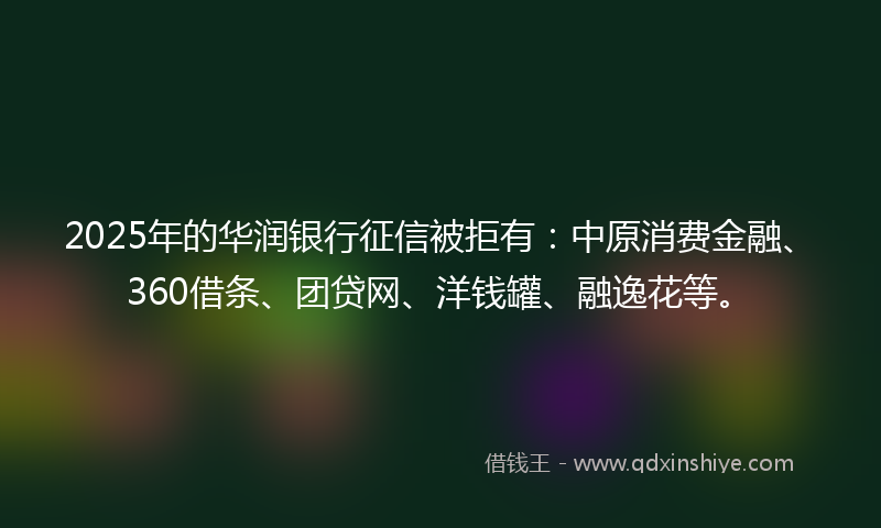 2025年的华润银行征信被拒有：中原消费金融、360借条、团贷网、洋钱罐、融逸花等。