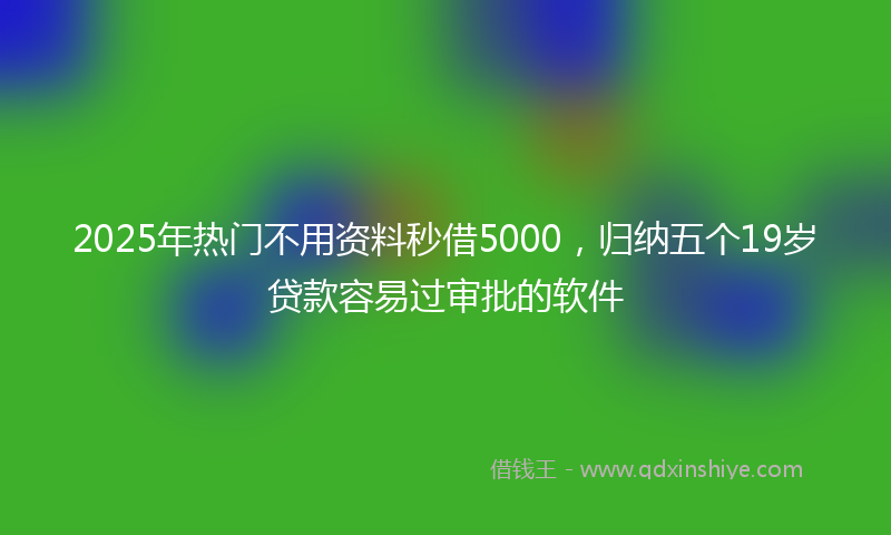2025年热门不用资料秒借5000，归纳五个19岁贷款容易过审批的软件